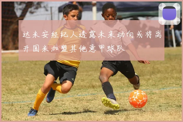 达米安经纪人透露未来动向或将离开国米加盟其他意甲球队