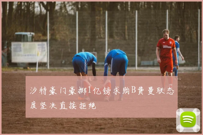 沙特豪门豪掷1亿镑求购B费曼联态度坚决直接拒绝