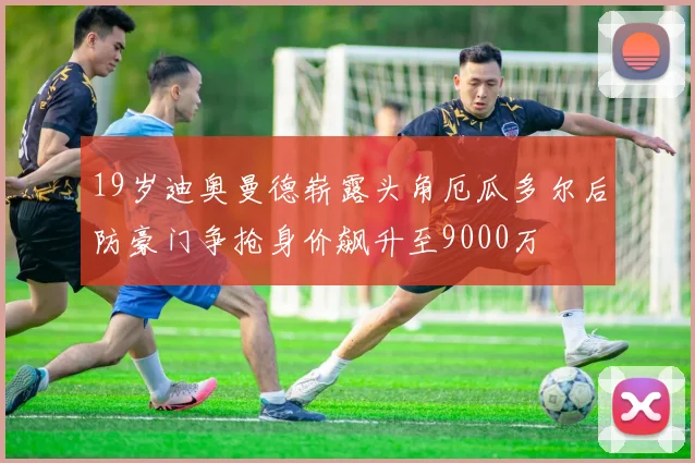 19岁迪奥曼德崭露头角厄瓜多尔后防豪门争抢身价飙升至9000万
