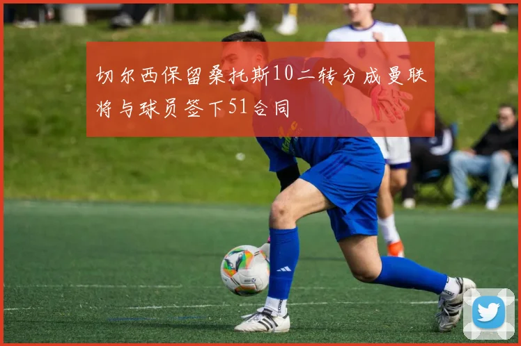 切尔西保留桑托斯10二转分成曼联将与球员签下51合同