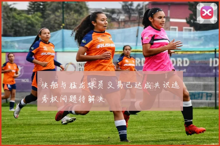 快船与猛龙球员交易已达成共识选秀权问题待解决