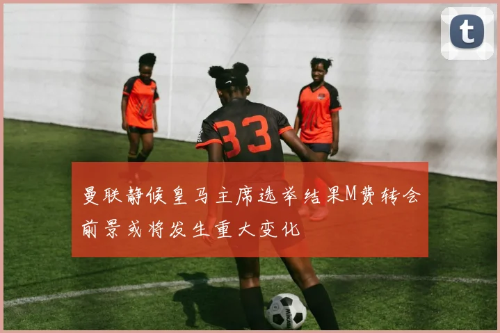 曼联静候皇马主席选举结果M费转会前景或将发生重大变化