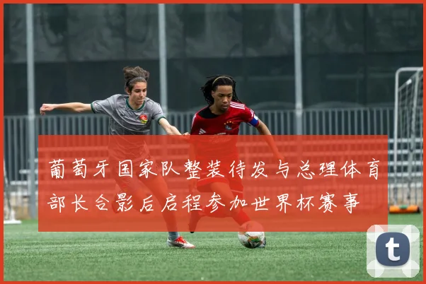 葡萄牙国家队整装待发与总理体育部长合影后启程参加世界杯赛事