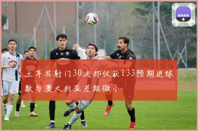 土耳其射门30次却仅获133预期进球数与澳大利亚差距微小