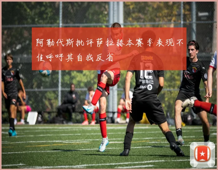 阿勒代斯批评萨拉赫本赛季表现不佳呼吁其自我反省