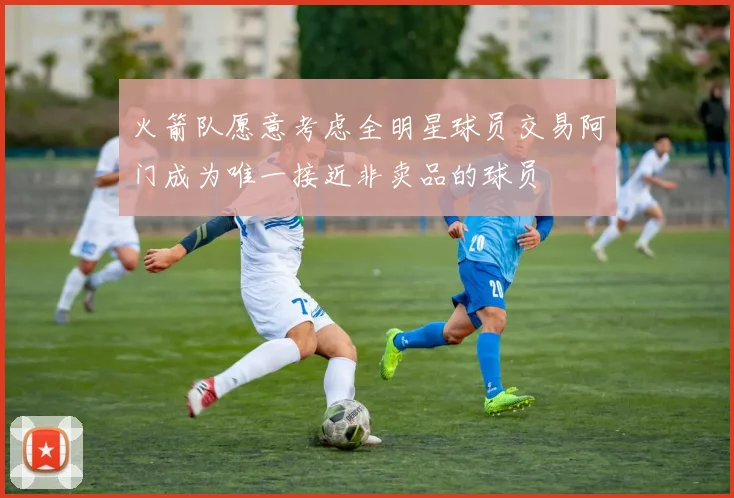 火箭队愿意考虑全明星球员交易阿门成为唯一接近非卖品的球员
