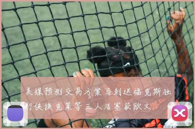 美媒预测交易方案马刺送福克斯独行侠换克莱等三人活塞获欧文