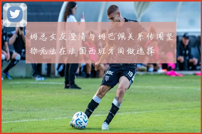 姆总女友澄清与姆巴佩关系传闻坚称无法在法国西班牙间做选择