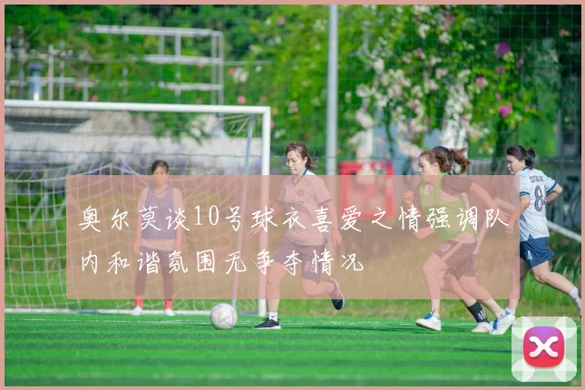 奥尔莫谈10号球衣喜爱之情强调队内和谐氛围无争夺情况