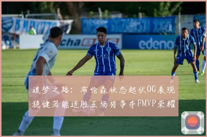 追梦之路：布伦森状态起伏OG表现稳健若能连胜五场将争夺FMVP荣耀