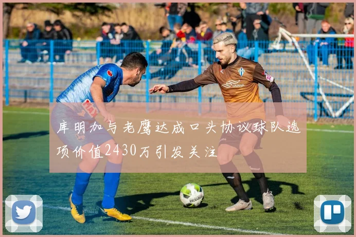 库明加与老鹰达成口头协议球队选项价值2430万引发关注