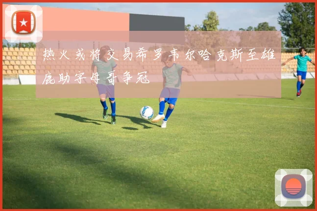 热火或将交易希罗韦尔哈克斯至雄鹿助字母哥争冠