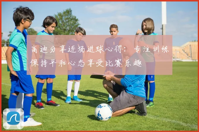 高迪分享连场进球心得：专注训练保持平和心态享受比赛乐趣