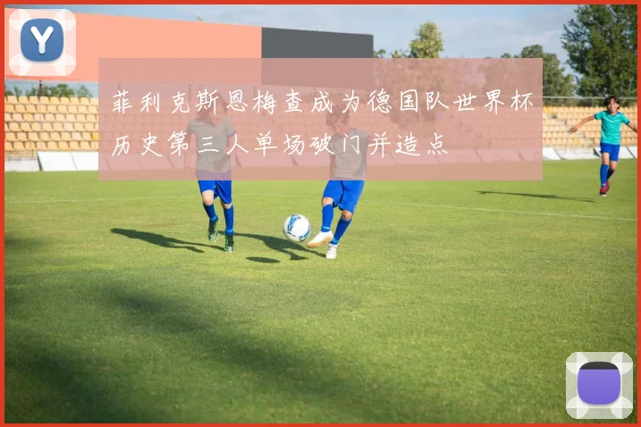 菲利克斯恩梅查成为德国队世界杯历史第三人单场破门并造点